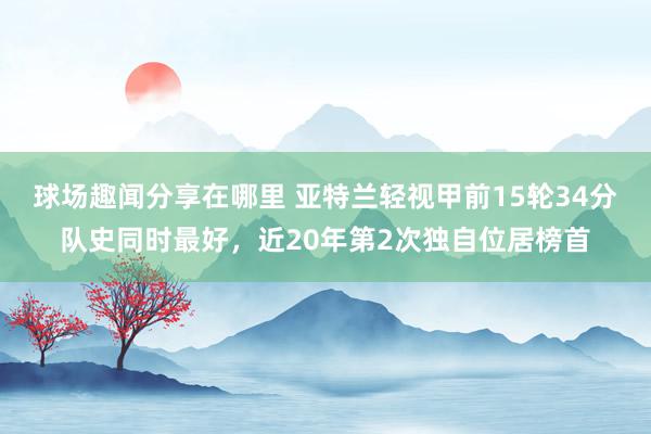 球场趣闻分享在哪里 亚特兰轻视甲前15轮34分队史同时最好，近20年第2次独自位居榜首