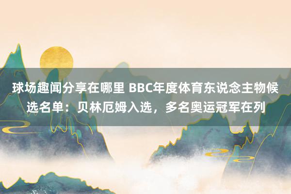 球场趣闻分享在哪里 BBC年度体育东说念主物候选名单：贝林厄姆入选，多名奥运冠军在列