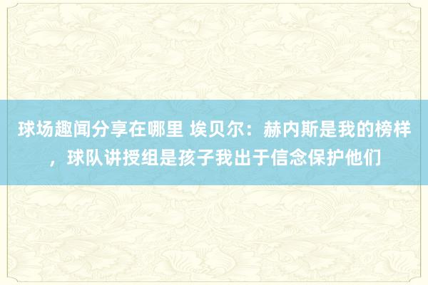 球场趣闻分享在哪里 埃贝尔：赫内斯是我的榜样，球队讲授组是孩子我出于信念保护他们