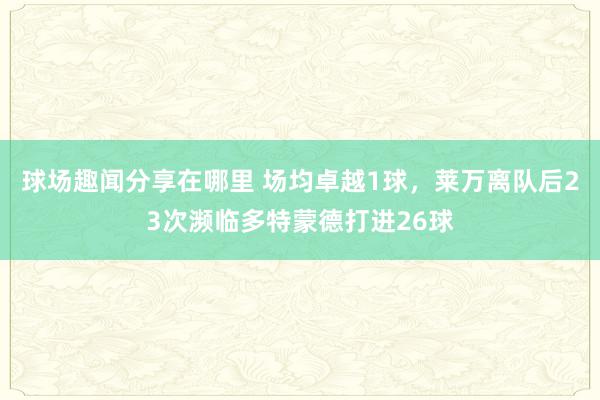 球场趣闻分享在哪里 场均卓越1球，莱万离队后23次濒临多特蒙德打进26球