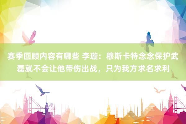 赛季回顾内容有哪些 李璇：穆斯卡特念念保护武磊就不会让他带伤出战，只为我方求名求利