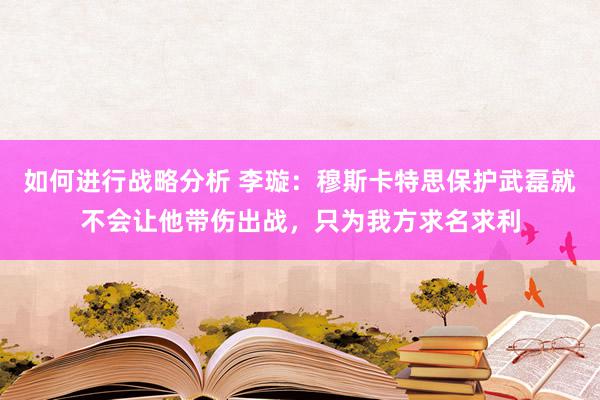 如何进行战略分析 李璇：穆斯卡特思保护武磊就不会让他带伤出战，只为我方求名求利