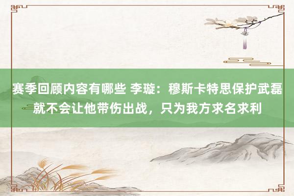 赛季回顾内容有哪些 李璇：穆斯卡特思保护武磊就不会让他带伤出战，只为我方求名求利