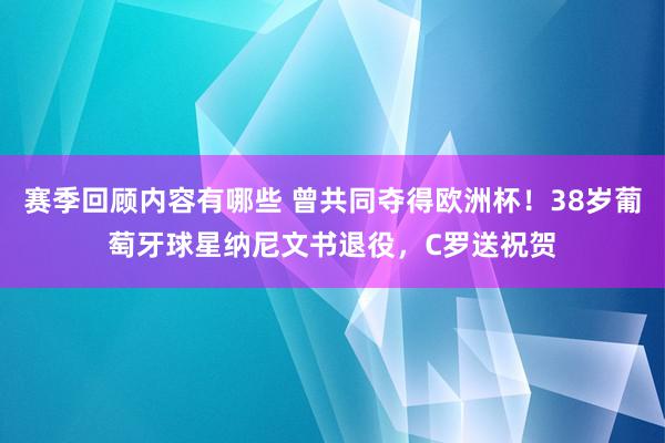 赛季回顾内容有哪些 曾共同夺得欧洲杯！38岁葡萄牙球星纳尼文书退役，C罗送祝贺