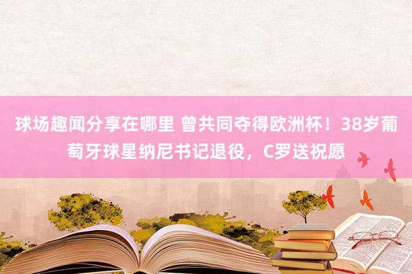 球场趣闻分享在哪里 曾共同夺得欧洲杯！38岁葡萄牙球星纳尼书记退役，C罗送祝愿