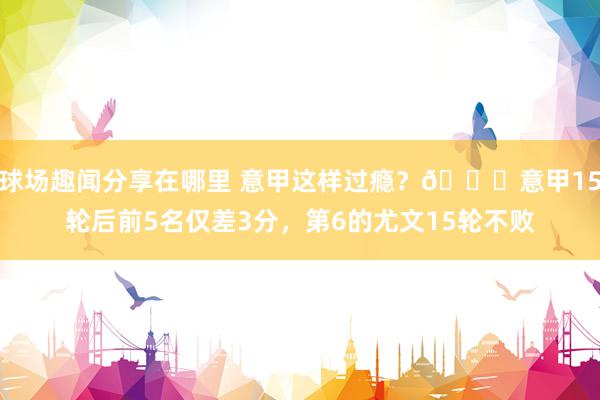 球场趣闻分享在哪里 意甲这样过瘾？😏意甲15轮后前5名仅差3分，第6的尤文15轮不败