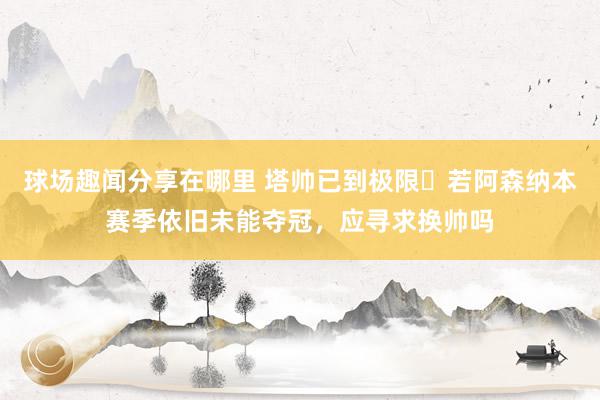 球场趣闻分享在哪里 塔帅已到极限❓若阿森纳本赛季依旧未能夺冠，应寻求换帅吗