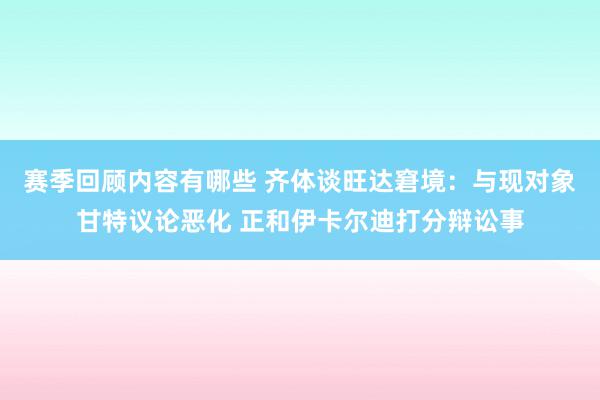 赛季回顾内容有哪些 齐体谈旺达窘境：与现对象甘特议论恶化 正和伊卡尔迪打分辩讼事