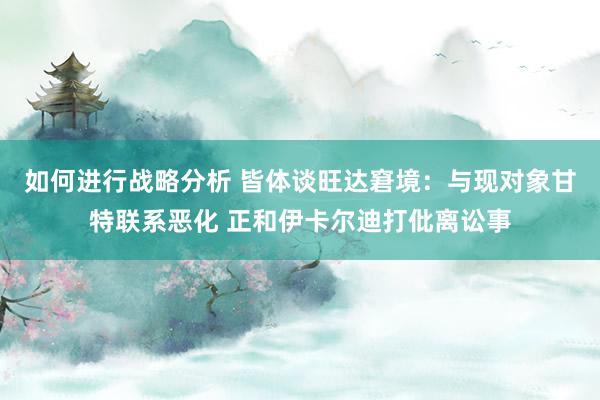 如何进行战略分析 皆体谈旺达窘境：与现对象甘特联系恶化 正和伊卡尔迪打仳离讼事