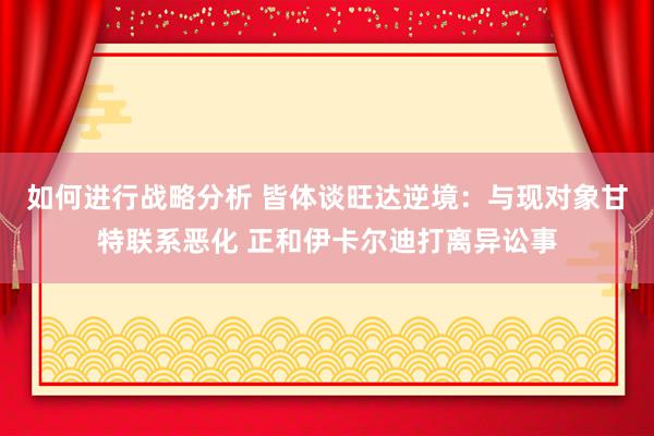 如何进行战略分析 皆体谈旺达逆境：与现对象甘特联系恶化 正和伊卡尔迪打离异讼事