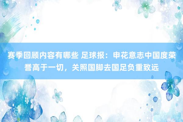 赛季回顾内容有哪些 足球报：申花意志中国度荣誉高于一切，关照国脚去国足负重致远