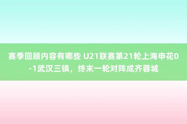 赛季回顾内容有哪些 U21联赛第21轮上海申花0-1武汉三镇，终末一轮对阵成齐蓉城