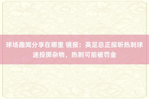 球场趣闻分享在哪里 镜报：英足总正探听热刺球迷投掷杂物，热刺可能被罚金