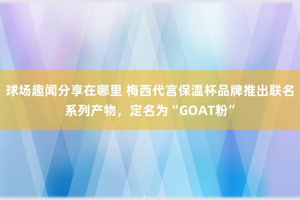 球场趣闻分享在哪里 梅西代言保温杯品牌推出联名系列产物，定名为“GOAT粉”