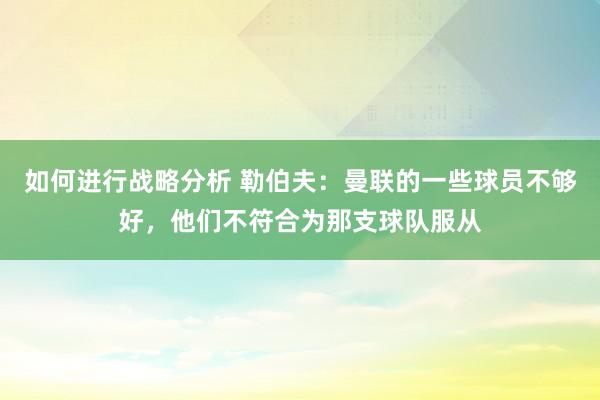 如何进行战略分析 勒伯夫：曼联的一些球员不够好，他们不符合为那支球队服从