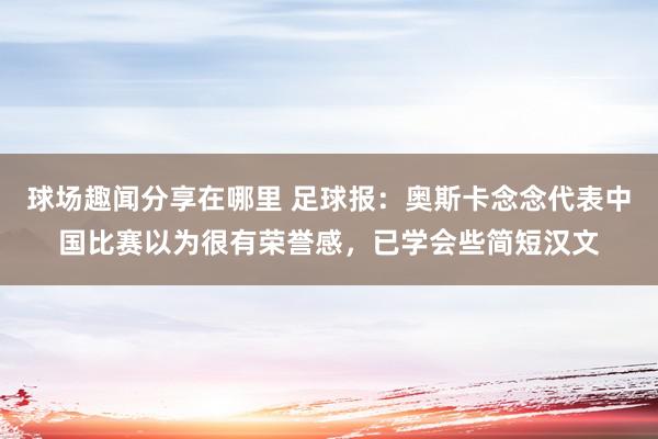 球场趣闻分享在哪里 足球报：奥斯卡念念代表中国比赛以为很有荣誉感，已学会些简短汉文