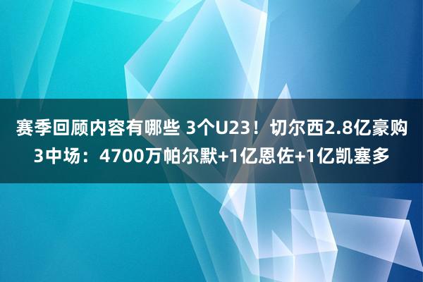 赛季回顾内容有哪些 3个U23！切尔西2.8亿豪购3中场：4700万帕尔默+1亿恩佐+1亿凯塞多