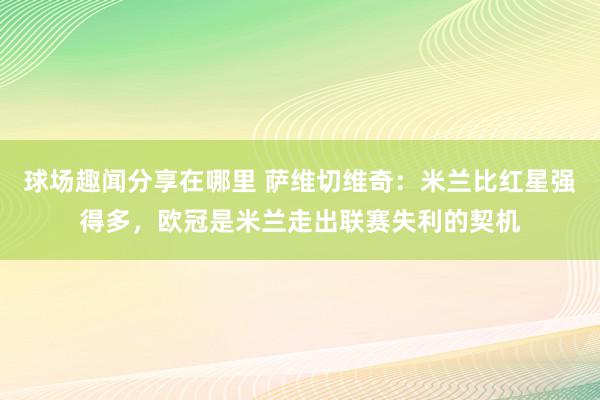 球场趣闻分享在哪里 萨维切维奇：米兰比红星强得多，欧冠是米兰走出联赛失利的契机