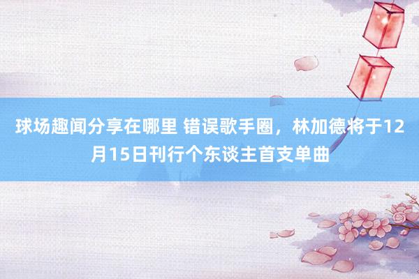 球场趣闻分享在哪里 错误歌手圈，林加德将于12月15日刊行个东谈主首支单曲