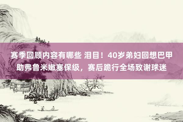 赛季回顾内容有哪些 泪目！40岁弟妇回想巴甲助弗鲁米嫩塞保级，赛后跪行全场致谢球迷