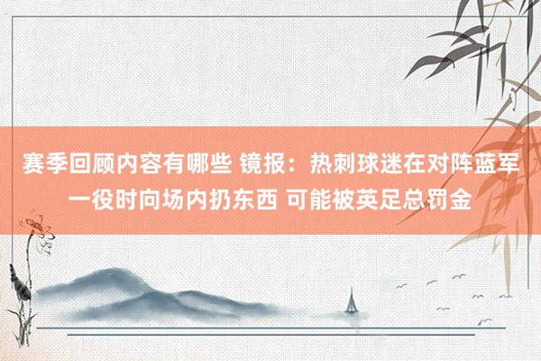 赛季回顾内容有哪些 镜报：热刺球迷在对阵蓝军一役时向场内扔东西 可能被英足总罚金