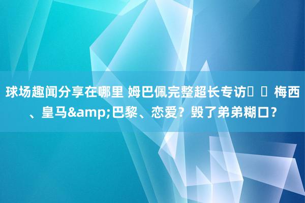 球场趣闻分享在哪里 姆巴佩完整超长专访⭐️梅西、皇马&巴黎、恋爱？毁了弟弟糊口？