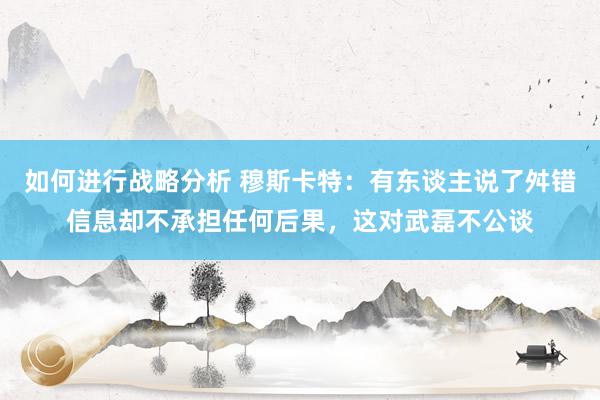 如何进行战略分析 穆斯卡特：有东谈主说了舛错信息却不承担任何后果，这对武磊不公谈