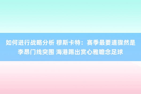 如何进行战略分析 穆斯卡特：赛季最要道骤然是李昂门线突围 海港踢出赏心雅瞻念足球