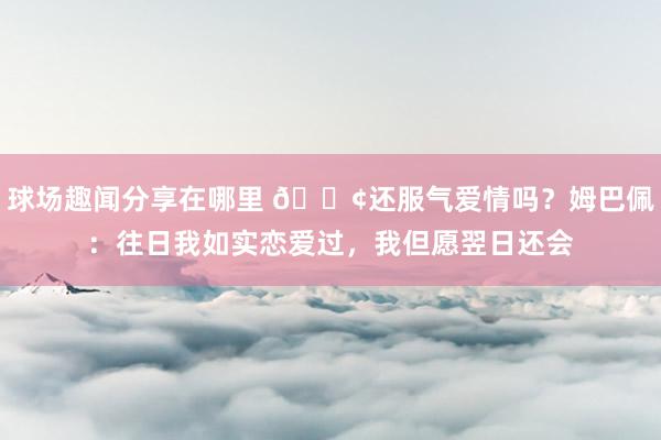 球场趣闻分享在哪里 🐢还服气爱情吗？姆巴佩：往日我如实恋爱过，我但愿翌日还会