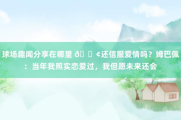 球场趣闻分享在哪里 🐢还信服爱情吗？姆巴佩：当年我照实恋爱过，我但愿未来还会