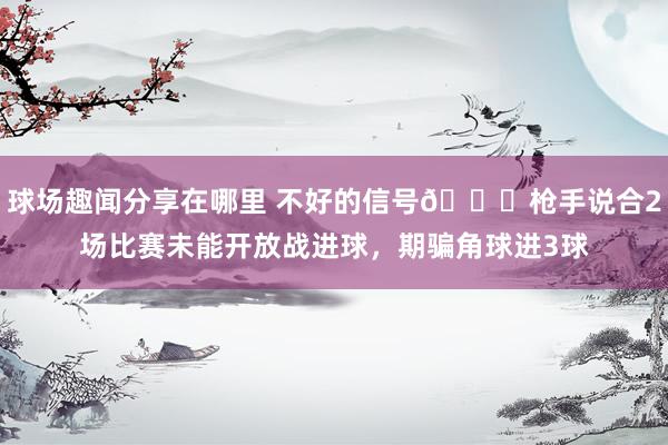 球场趣闻分享在哪里 不好的信号😕枪手说合2场比赛未能开放战进球，期骗角球进3球