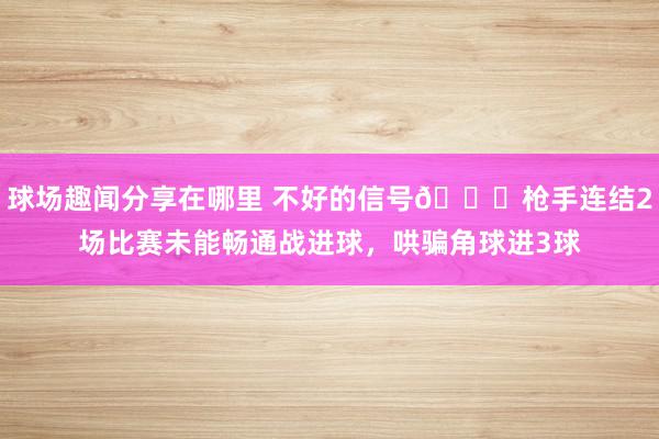 球场趣闻分享在哪里 不好的信号😕枪手连结2场比赛未能畅通战进球，哄骗角球进3球