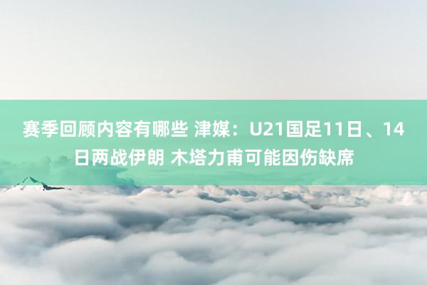 赛季回顾内容有哪些 津媒：U21国足11日、14日两战伊朗 木塔力甫可能因伤缺席