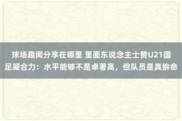 球场趣闻分享在哪里 里面东说念主士赞U21国足凝合力：水平能够不是卓著高，但队员是真拚命