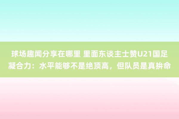 球场趣闻分享在哪里 里面东谈主士赞U21国足凝合力：水平能够不是绝顶高，但队员是真拚命