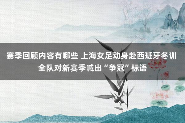 赛季回顾内容有哪些 上海女足动身赴西班牙冬训 全队对新赛季喊出“争冠”标语