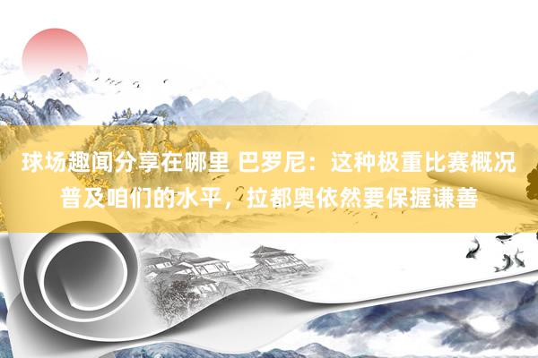 球场趣闻分享在哪里 巴罗尼：这种极重比赛概况普及咱们的水平，拉都奥依然要保握谦善