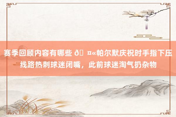 赛季回顾内容有哪些 🤫帕尔默庆祝时手指下压线路热刺球迷闭嘴，此前球迷淘气扔杂物