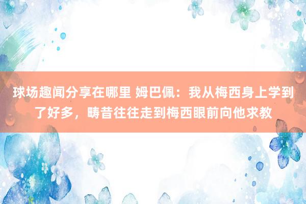 球场趣闻分享在哪里 姆巴佩：我从梅西身上学到了好多，畴昔往往走到梅西眼前向他求教