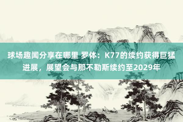 球场趣闻分享在哪里 罗体：K77的续约获得巨猛进展，展望会与那不勒斯续约至2029年