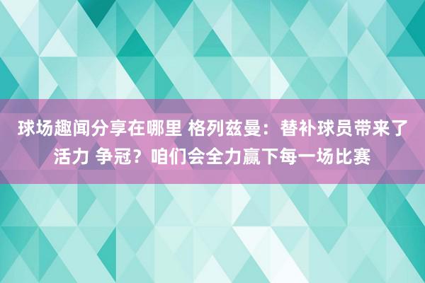 球场趣闻分享在哪里 格列兹曼：替补球员带来了活力 争冠？咱们会全力赢下每一场比赛