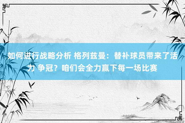 如何进行战略分析 格列兹曼：替补球员带来了活力 争冠？咱们会全力赢下每一场比赛