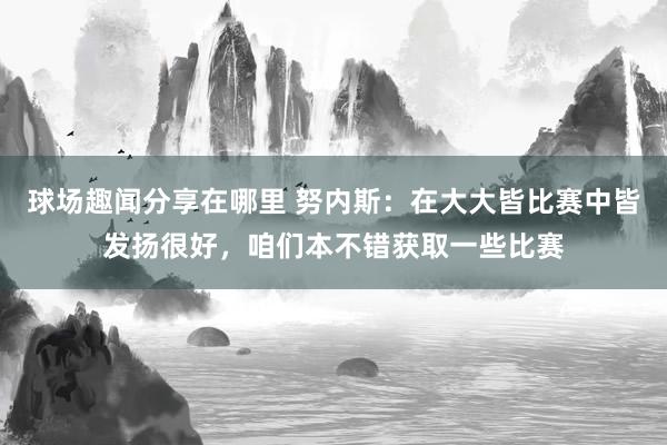 球场趣闻分享在哪里 努内斯：在大大皆比赛中皆发扬很好，咱们本不错获取一些比赛