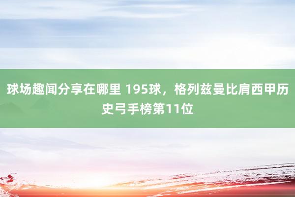 球场趣闻分享在哪里 195球，格列兹曼比肩西甲历史弓手榜第11位