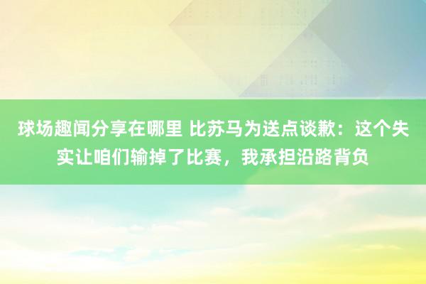 球场趣闻分享在哪里 比苏马为送点谈歉：这个失实让咱们输掉了比赛，我承担沿路背负