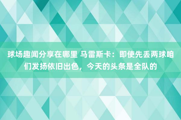 球场趣闻分享在哪里 马雷斯卡：即使先丢两球咱们发扬依旧出色，今天的头条是全队的