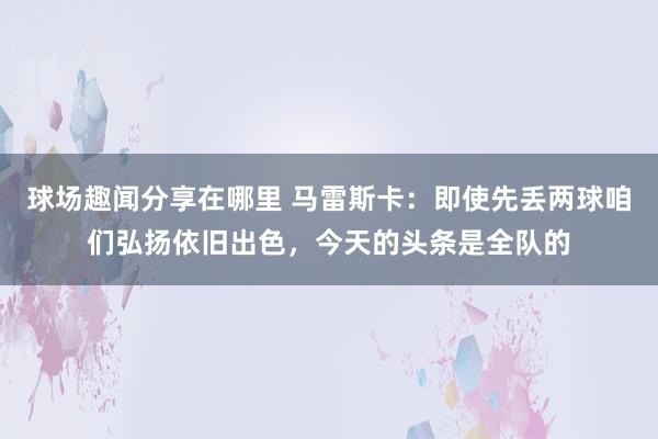 球场趣闻分享在哪里 马雷斯卡：即使先丢两球咱们弘扬依旧出色，今天的头条是全队的