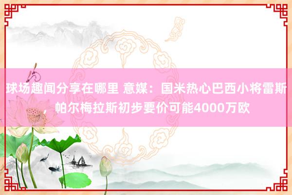 球场趣闻分享在哪里 意媒：国米热心巴西小将雷斯，帕尔梅拉斯初步要价可能4000万欧