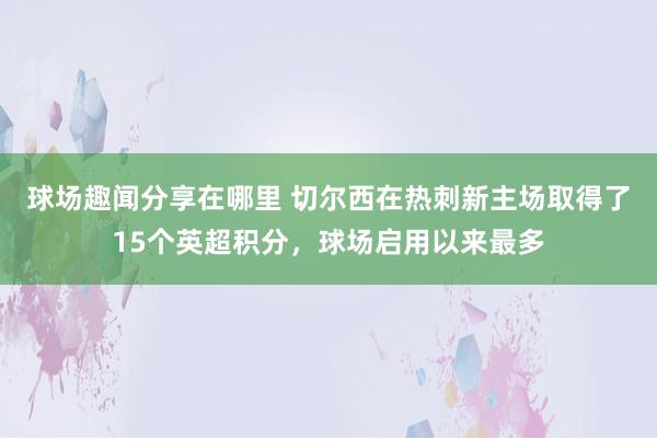 球场趣闻分享在哪里 切尔西在热刺新主场取得了15个英超积分，球场启用以来最多