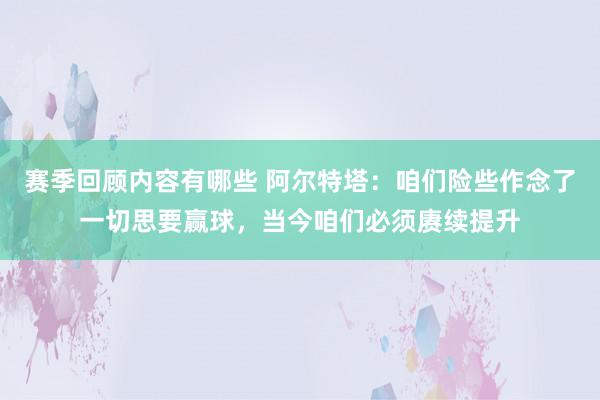 赛季回顾内容有哪些 阿尔特塔：咱们险些作念了一切思要赢球，当今咱们必须赓续提升